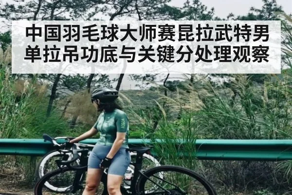 中国羽毛球大师赛昆拉武特男单拉吊功底与关键分处理观察
